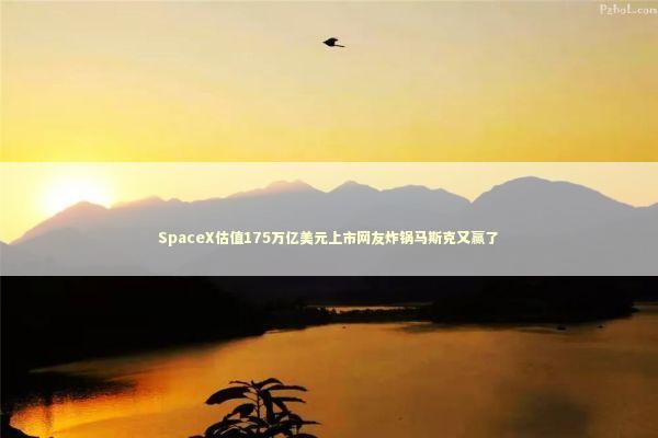 SpaceX估值175万亿美元上市网友炸锅马斯克又赢了