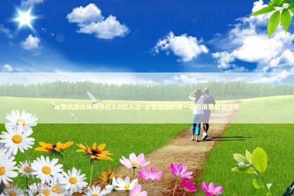 冰雪旅游休闲预计达3.6亿人次-冰雪旅游数据一览与消费趋势分析