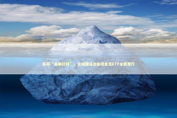 布局“未来红利”，长城国证自由现金流ETF全新发行 新闻