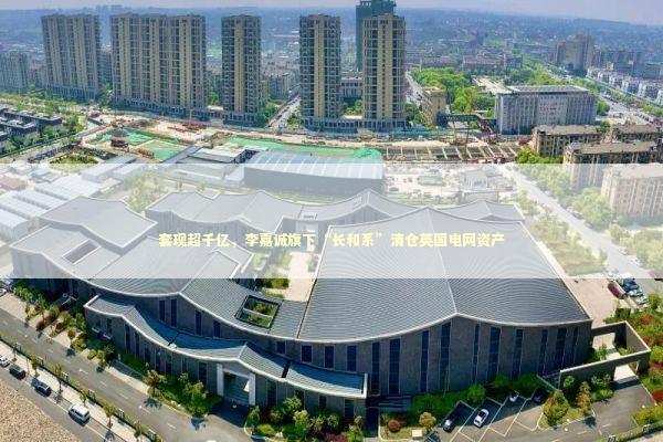 套现超千亿，李嘉诚旗下“长和系”清仓英国电网资产