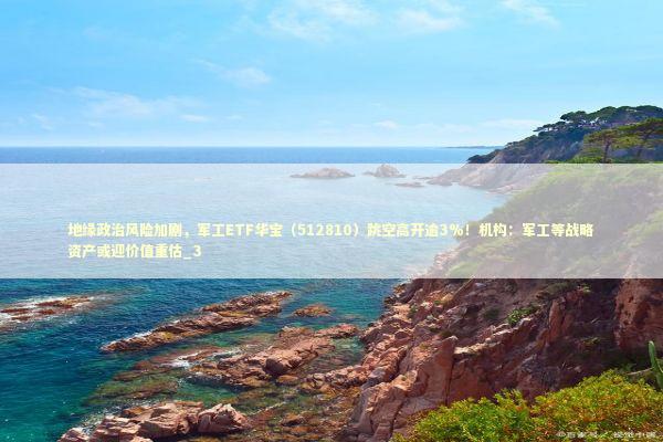 地缘政治风险加剧，军工ETF华宝（512810）跳空高开逾3%！机构：军工等战略资产或迎价值重估_3 新闻