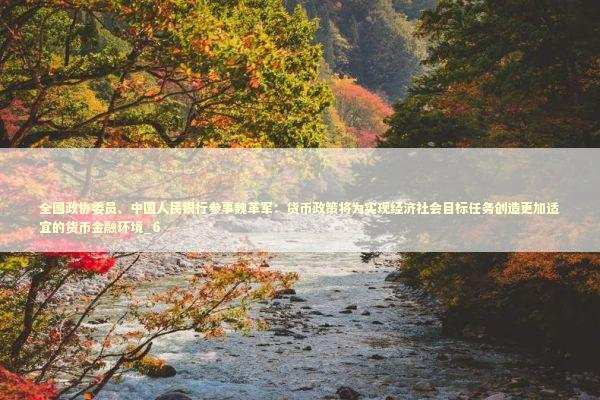 全国政协委员、中国人民银行参事魏革军：货币政策将为实现经济社会目标任务创造更加适宜的货币金融环境_6 新闻