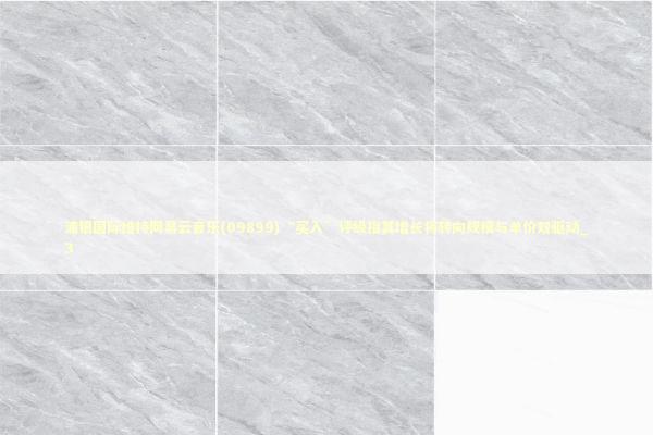 浦银国际维持网易云音乐(09899)“买入”评级指其增长将转向规模与单价双驱动_3 新闻