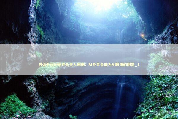 对话千问AI硬件负责人宋刚：AI办事会成为AI眼镜的刚需_1